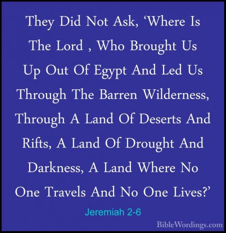 Jeremiah 2-6 - They Did Not Ask, 'Where Is The Lord , Who BroughtThey Did Not Ask, 'Where Is The Lord , Who Brought Us Up Out Of Egypt And Led Us Through The Barren Wilderness, Through A Land Of Deserts And Rifts, A Land Of Drought And Darkness, A Land Where No One Travels And No One Lives?' 