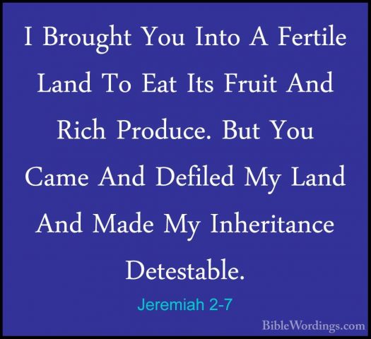 Jeremiah 2-7 - I Brought You Into A Fertile Land To Eat Its FruitI Brought You Into A Fertile Land To Eat Its Fruit And Rich Produce. But You Came And Defiled My Land And Made My Inheritance Detestable. 