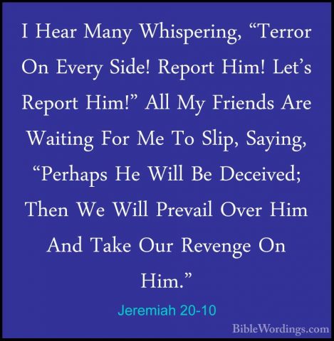 Jeremiah 20-10 - I Hear Many Whispering, "Terror On Every Side! RI Hear Many Whispering, "Terror On Every Side! Report Him! Let's Report Him!" All My Friends Are Waiting For Me To Slip, Saying, "Perhaps He Will Be Deceived; Then We Will Prevail Over Him And Take Our Revenge On Him." 