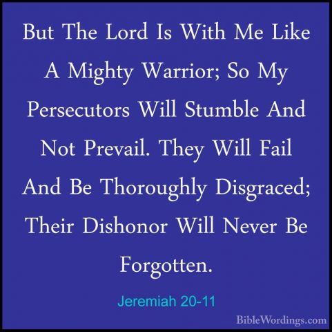 Jeremiah 20-11 - But The Lord Is With Me Like A Mighty Warrior; SBut The Lord Is With Me Like A Mighty Warrior; So My Persecutors Will Stumble And Not Prevail. They Will Fail And Be Thoroughly Disgraced; Their Dishonor Will Never Be Forgotten. 
