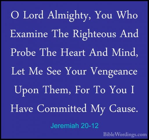Jeremiah 20-12 - O Lord Almighty, You Who Examine The Righteous AO Lord Almighty, You Who Examine The Righteous And Probe The Heart And Mind, Let Me See Your Vengeance Upon Them, For To You I Have Committed My Cause. 