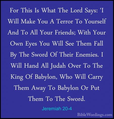 Jeremiah 20-4 - For This Is What The Lord Says: 'I Will Make YouFor This Is What The Lord Says: 'I Will Make You A Terror To Yourself And To All Your Friends; With Your Own Eyes You Will See Them Fall By The Sword Of Their Enemies. I Will Hand All Judah Over To The King Of Babylon, Who Will Carry Them Away To Babylon Or Put Them To The Sword. 