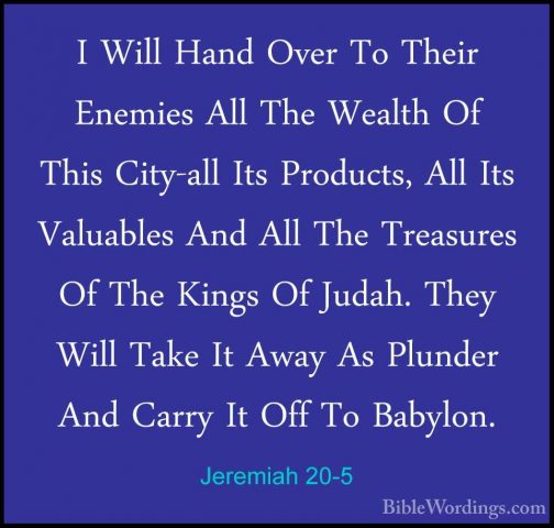 Jeremiah 20-5 - I Will Hand Over To Their Enemies All The WealthI Will Hand Over To Their Enemies All The Wealth Of This City-all Its Products, All Its Valuables And All The Treasures Of The Kings Of Judah. They Will Take It Away As Plunder And Carry It Off To Babylon. 