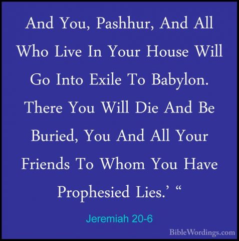 Jeremiah 20-6 - And You, Pashhur, And All Who Live In Your HouseAnd You, Pashhur, And All Who Live In Your House Will Go Into Exile To Babylon. There You Will Die And Be Buried, You And All Your Friends To Whom You Have Prophesied Lies.' " 