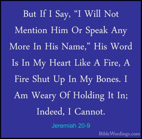 Jeremiah 20-9 - But If I Say, "I Will Not Mention Him Or Speak AnBut If I Say, "I Will Not Mention Him Or Speak Any More In His Name," His Word Is In My Heart Like A Fire, A Fire Shut Up In My Bones. I Am Weary Of Holding It In; Indeed, I Cannot. 