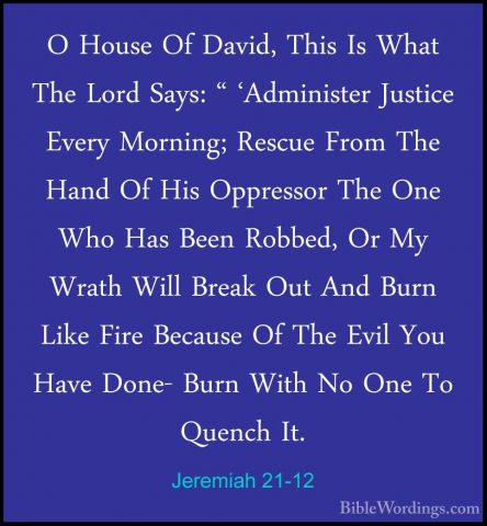 Jeremiah 21-12 - O House Of David, This Is What The Lord Says: "O House Of David, This Is What The Lord Says: " 'Administer Justice Every Morning; Rescue From The Hand Of His Oppressor The One Who Has Been Robbed, Or My Wrath Will Break Out And Burn Like Fire Because Of The Evil You Have Done- Burn With No One To Quench It. 