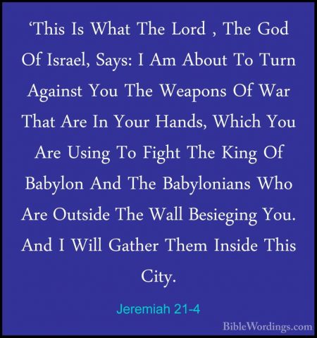 Jeremiah 21-4 - 'This Is What The Lord , The God Of Israel, Says:'This Is What The Lord , The God Of Israel, Says: I Am About To Turn Against You The Weapons Of War That Are In Your Hands, Which You Are Using To Fight The King Of Babylon And The Babylonians Who Are Outside The Wall Besieging You. And I Will Gather Them Inside This City. 