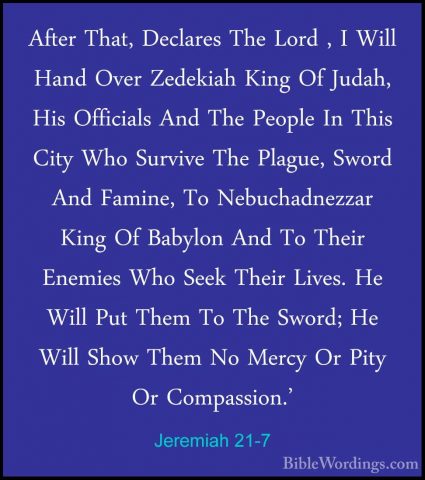 Jeremiah 21-7 - After That, Declares The Lord , I Will Hand OverAfter That, Declares The Lord , I Will Hand Over Zedekiah King Of Judah, His Officials And The People In This City Who Survive The Plague, Sword And Famine, To Nebuchadnezzar King Of Babylon And To Their Enemies Who Seek Their Lives. He Will Put Them To The Sword; He Will Show Them No Mercy Or Pity Or Compassion.' 