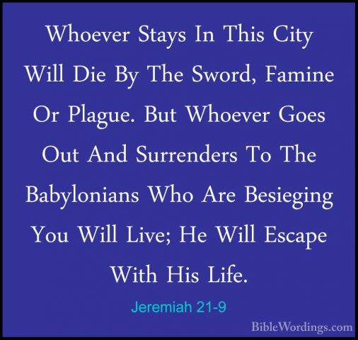 Jeremiah 21-9 - Whoever Stays In This City Will Die By The Sword,Whoever Stays In This City Will Die By The Sword, Famine Or Plague. But Whoever Goes Out And Surrenders To The Babylonians Who Are Besieging You Will Live; He Will Escape With His Life. 