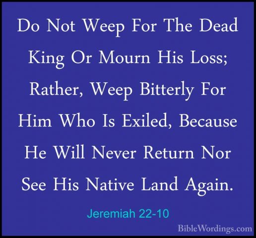 Jeremiah 22-10 - Do Not Weep For The Dead King Or Mourn His Loss;Do Not Weep For The Dead King Or Mourn His Loss; Rather, Weep Bitterly For Him Who Is Exiled, Because He Will Never Return Nor See His Native Land Again. 