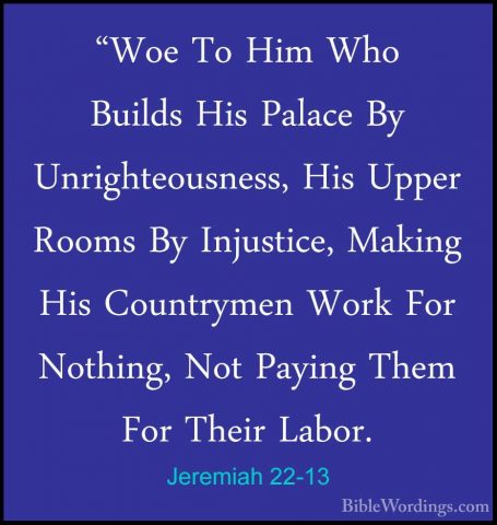 Jeremiah 22-13 - "Woe To Him Who Builds His Palace By Unrighteous"Woe To Him Who Builds His Palace By Unrighteousness, His Upper Rooms By Injustice, Making His Countrymen Work For Nothing, Not Paying Them For Their Labor. 