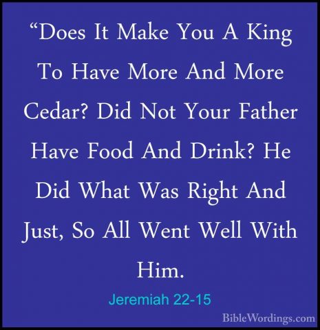 Jeremiah 22-15 - "Does It Make You A King To Have More And More C"Does It Make You A King To Have More And More Cedar? Did Not Your Father Have Food And Drink? He Did What Was Right And Just, So All Went Well With Him. 