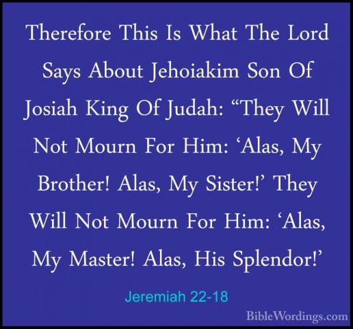 Jeremiah 22-18 - Therefore This Is What The Lord Says About JehoiTherefore This Is What The Lord Says About Jehoiakim Son Of Josiah King Of Judah: "They Will Not Mourn For Him: 'Alas, My Brother! Alas, My Sister!' They Will Not Mourn For Him: 'Alas, My Master! Alas, His Splendor!' 