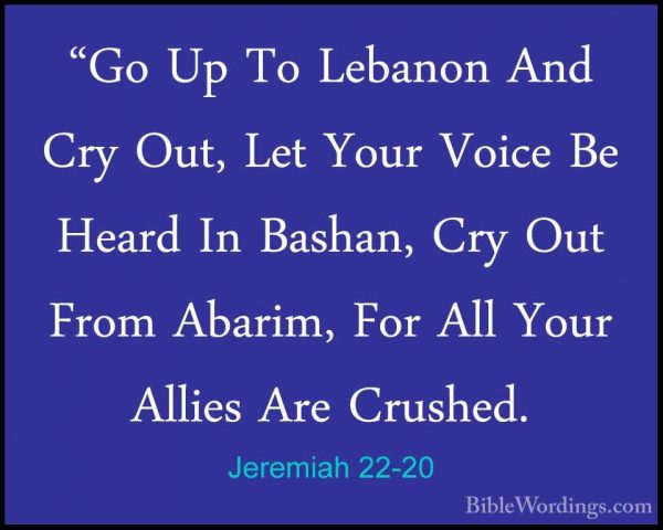 Jeremiah 22-20 - "Go Up To Lebanon And Cry Out, Let Your Voice Be"Go Up To Lebanon And Cry Out, Let Your Voice Be Heard In Bashan, Cry Out From Abarim, For All Your Allies Are Crushed. 