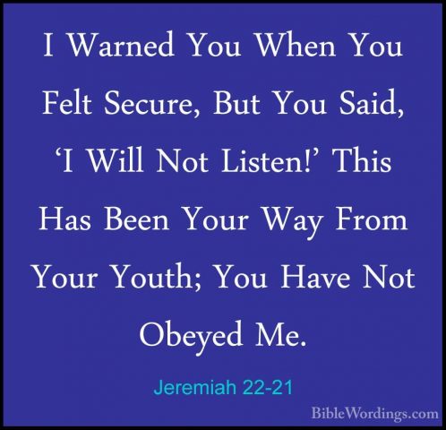 Jeremiah 22-21 - I Warned You When You Felt Secure, But You Said,I Warned You When You Felt Secure, But You Said, 'I Will Not Listen!' This Has Been Your Way From Your Youth; You Have Not Obeyed Me. 