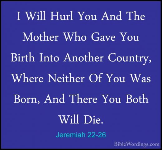Jeremiah 22-26 - I Will Hurl You And The Mother Who Gave You BirtI Will Hurl You And The Mother Who Gave You Birth Into Another Country, Where Neither Of You Was Born, And There You Both Will Die. 