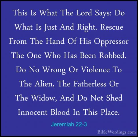 Jeremiah 22-3 - This Is What The Lord Says: Do What Is Just And RThis Is What The Lord Says: Do What Is Just And Right. Rescue From The Hand Of His Oppressor The One Who Has Been Robbed. Do No Wrong Or Violence To The Alien, The Fatherless Or The Widow, And Do Not Shed Innocent Blood In This Place. 