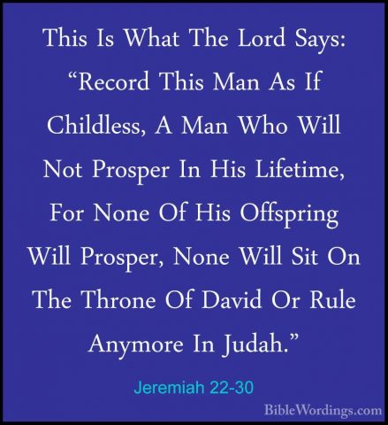 Jeremiah 22-30 - This Is What The Lord Says: "Record This Man AsThis Is What The Lord Says: "Record This Man As If Childless, A Man Who Will Not Prosper In His Lifetime, For None Of His Offspring Will Prosper, None Will Sit On The Throne Of David Or Rule Anymore In Judah."