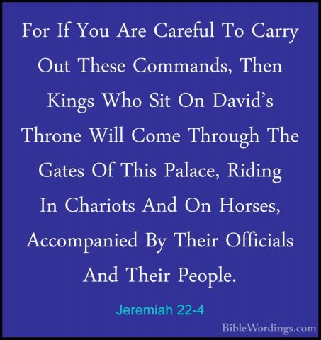 Jeremiah 22-4 - For If You Are Careful To Carry Out These CommandFor If You Are Careful To Carry Out These Commands, Then Kings Who Sit On David's Throne Will Come Through The Gates Of This Palace, Riding In Chariots And On Horses, Accompanied By Their Officials And Their People. 