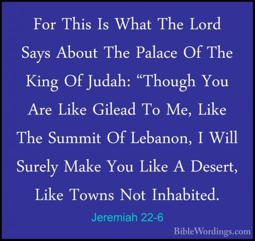 Jeremiah 22-6 - For This Is What The Lord Says About The Palace OFor This Is What The Lord Says About The Palace Of The King Of Judah: "Though You Are Like Gilead To Me, Like The Summit Of Lebanon, I Will Surely Make You Like A Desert, Like Towns Not Inhabited. 