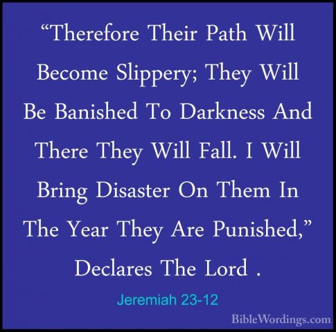Jeremiah 23-12 - "Therefore Their Path Will Become Slippery; They"Therefore Their Path Will Become Slippery; They Will Be Banished To Darkness And There They Will Fall. I Will Bring Disaster On Them In The Year They Are Punished," Declares The Lord . 