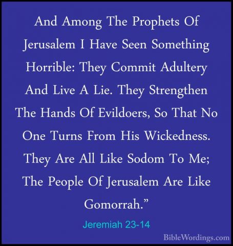 Jeremiah 23-14 - And Among The Prophets Of Jerusalem I Have SeenAnd Among The Prophets Of Jerusalem I Have Seen Something Horrible: They Commit Adultery And Live A Lie. They Strengthen The Hands Of Evildoers, So That No One Turns From His Wickedness. They Are All Like Sodom To Me; The People Of Jerusalem Are Like Gomorrah." 