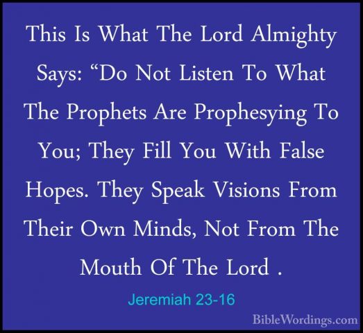 Jeremiah 23-16 - This Is What The Lord Almighty Says: "Do Not LisThis Is What The Lord Almighty Says: "Do Not Listen To What The Prophets Are Prophesying To You; They Fill You With False Hopes. They Speak Visions From Their Own Minds, Not From The Mouth Of The Lord . 