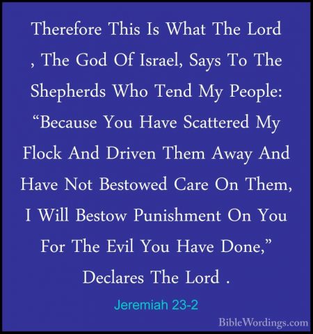 Jeremiah 23-2 - Therefore This Is What The Lord , The God Of IsraTherefore This Is What The Lord , The God Of Israel, Says To The Shepherds Who Tend My People: "Because You Have Scattered My Flock And Driven Them Away And Have Not Bestowed Care On Them, I Will Bestow Punishment On You For The Evil You Have Done," Declares The Lord . 