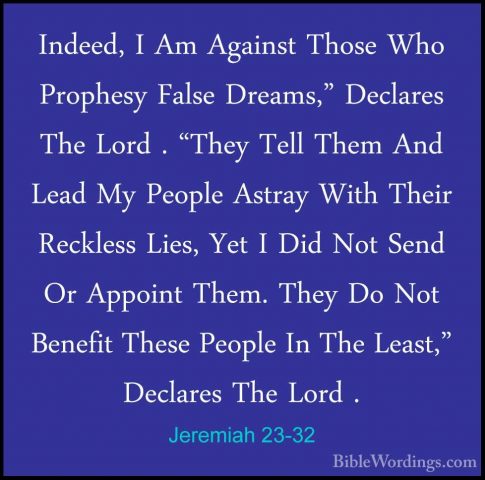 Jeremiah 23-32 - Indeed, I Am Against Those Who Prophesy False DrIndeed, I Am Against Those Who Prophesy False Dreams," Declares The Lord . "They Tell Them And Lead My People Astray With Their Reckless Lies, Yet I Did Not Send Or Appoint Them. They Do Not Benefit These People In The Least," Declares The Lord . 