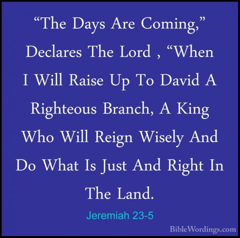 Jeremiah 23-5 - "The Days Are Coming," Declares The Lord , "When"The Days Are Coming," Declares The Lord , "When I Will Raise Up To David A Righteous Branch, A King Who Will Reign Wisely And Do What Is Just And Right In The Land. 