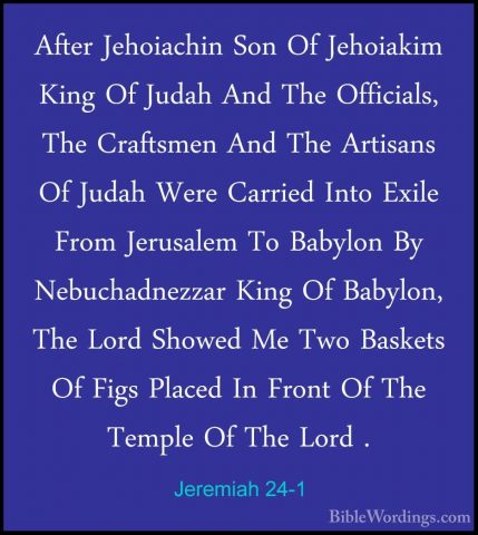 Jeremiah 24-1 - After Jehoiachin Son Of Jehoiakim King Of Judah AAfter Jehoiachin Son Of Jehoiakim King Of Judah And The Officials, The Craftsmen And The Artisans Of Judah Were Carried Into Exile From Jerusalem To Babylon By Nebuchadnezzar King Of Babylon, The Lord Showed Me Two Baskets Of Figs Placed In Front Of The Temple Of The Lord . 