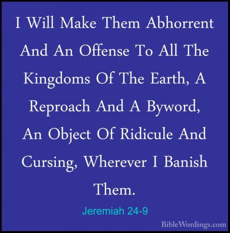 Jeremiah 24-9 - I Will Make Them Abhorrent And An Offense To AllI Will Make Them Abhorrent And An Offense To All The Kingdoms Of The Earth, A Reproach And A Byword, An Object Of Ridicule And Cursing, Wherever I Banish Them. 