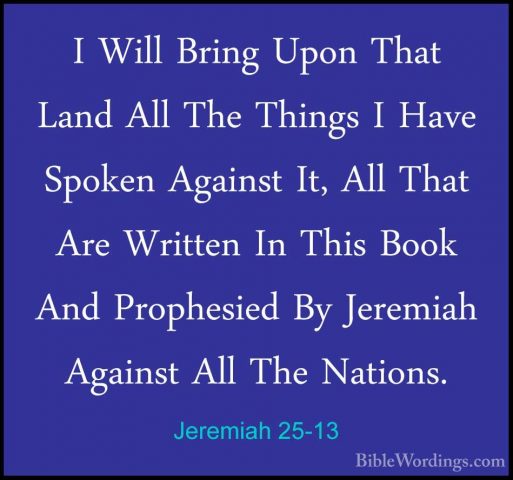 Jeremiah 25-13 - I Will Bring Upon That Land All The Things I HavI Will Bring Upon That Land All The Things I Have Spoken Against It, All That Are Written In This Book And Prophesied By Jeremiah Against All The Nations. 