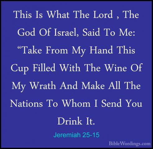 Jeremiah 25-15 - This Is What The Lord , The God Of Israel, SaidThis Is What The Lord , The God Of Israel, Said To Me: "Take From My Hand This Cup Filled With The Wine Of My Wrath And Make All The Nations To Whom I Send You Drink It. 