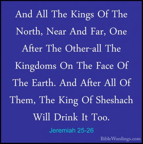Jeremiah 25-26 - And All The Kings Of The North, Near And Far, OnAnd All The Kings Of The North, Near And Far, One After The Other-all The Kingdoms On The Face Of The Earth. And After All Of Them, The King Of Sheshach Will Drink It Too. 