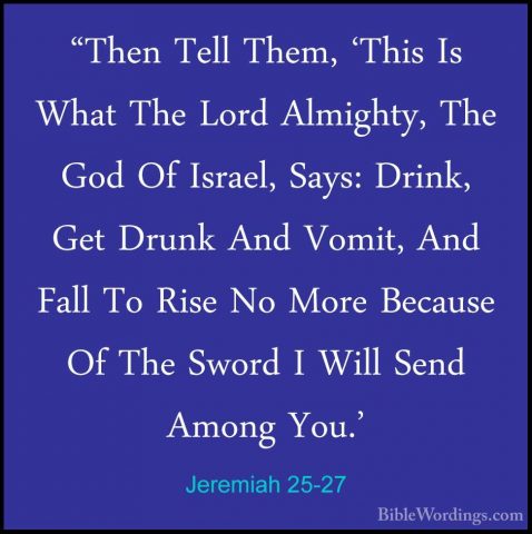 Jeremiah 25-27 - "Then Tell Them, 'This Is What The Lord Almighty"Then Tell Them, 'This Is What The Lord Almighty, The God Of Israel, Says: Drink, Get Drunk And Vomit, And Fall To Rise No More Because Of The Sword I Will Send Among You.' 