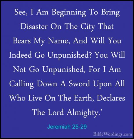 Jeremiah 25-29 - See, I Am Beginning To Bring Disaster On The CitSee, I Am Beginning To Bring Disaster On The City That Bears My Name, And Will You Indeed Go Unpunished? You Will Not Go Unpunished, For I Am Calling Down A Sword Upon All Who Live On The Earth, Declares The Lord Almighty.' 