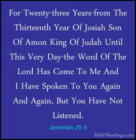 Jeremiah 25-3 - For Twenty-three Years-from The Thirteenth Year OFor Twenty-three Years-from The Thirteenth Year Of Josiah Son Of Amon King Of Judah Until This Very Day-the Word Of The Lord Has Come To Me And I Have Spoken To You Again And Again, But You Have Not Listened. 