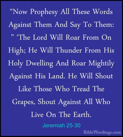 Jeremiah 25-30 - "Now Prophesy All These Words Against Them And S"Now Prophesy All These Words Against Them And Say To Them: " 'The Lord Will Roar From On High; He Will Thunder From His Holy Dwelling And Roar Mightily Against His Land. He Will Shout Like Those Who Tread The Grapes, Shout Against All Who Live On The Earth. 