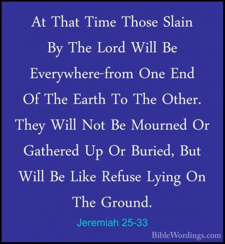 Jeremiah 25-33 - At That Time Those Slain By The Lord Will Be EveAt That Time Those Slain By The Lord Will Be Everywhere-from One End Of The Earth To The Other. They Will Not Be Mourned Or Gathered Up Or Buried, But Will Be Like Refuse Lying On The Ground. 