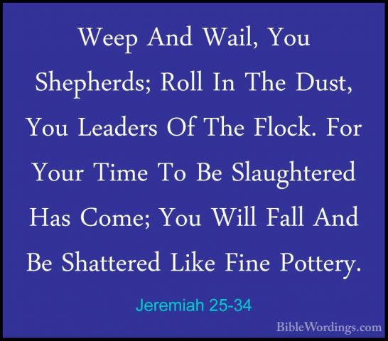 Jeremiah 25-34 - Weep And Wail, You Shepherds; Roll In The Dust,Weep And Wail, You Shepherds; Roll In The Dust, You Leaders Of The Flock. For Your Time To Be Slaughtered Has Come; You Will Fall And Be Shattered Like Fine Pottery. 