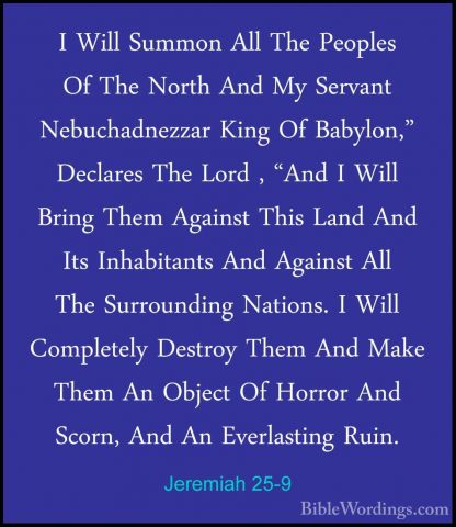 Jeremiah 25-9 - I Will Summon All The Peoples Of The North And MyI Will Summon All The Peoples Of The North And My Servant Nebuchadnezzar King Of Babylon," Declares The Lord , "And I Will Bring Them Against This Land And Its Inhabitants And Against All The Surrounding Nations. I Will Completely Destroy Them And Make Them An Object Of Horror And Scorn, And An Everlasting Ruin. 