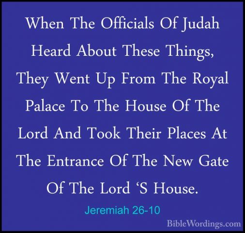 Jeremiah 26-10 - When The Officials Of Judah Heard About These ThWhen The Officials Of Judah Heard About These Things, They Went Up From The Royal Palace To The House Of The Lord And Took Their Places At The Entrance Of The New Gate Of The Lord 'S House. 