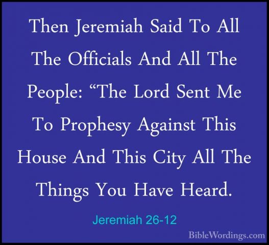 Jeremiah 26-12 - Then Jeremiah Said To All The Officials And AllThen Jeremiah Said To All The Officials And All The People: "The Lord Sent Me To Prophesy Against This House And This City All The Things You Have Heard. 