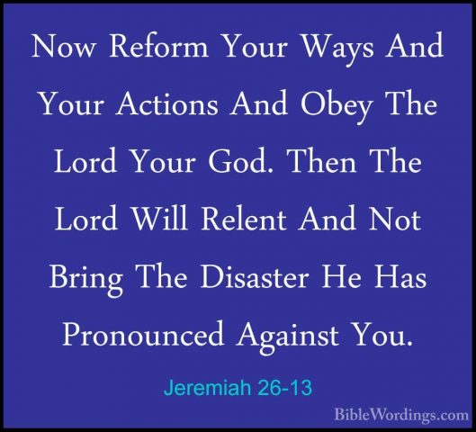 Jeremiah 26-13 - Now Reform Your Ways And Your Actions And Obey TNow Reform Your Ways And Your Actions And Obey The Lord Your God. Then The Lord Will Relent And Not Bring The Disaster He Has Pronounced Against You. 
