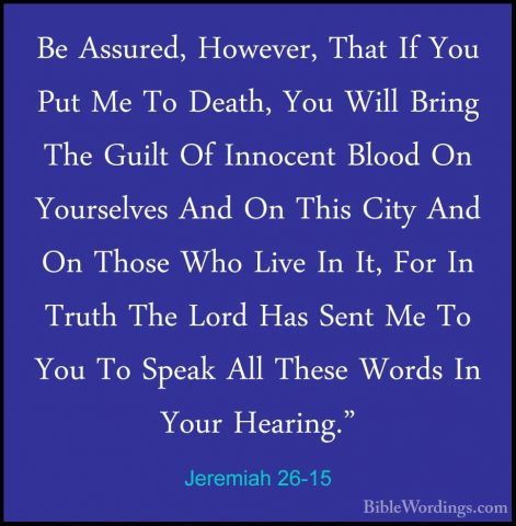 Jeremiah 26-15 - Be Assured, However, That If You Put Me To DeathBe Assured, However, That If You Put Me To Death, You Will Bring The Guilt Of Innocent Blood On Yourselves And On This City And On Those Who Live In It, For In Truth The Lord Has Sent Me To You To Speak All These Words In Your Hearing." 