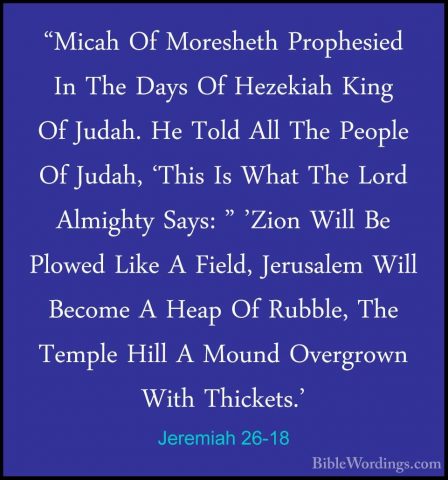 Jeremiah 26-18 - "Micah Of Moresheth Prophesied In The Days Of He"Micah Of Moresheth Prophesied In The Days Of Hezekiah King Of Judah. He Told All The People Of Judah, 'This Is What The Lord Almighty Says: " 'Zion Will Be Plowed Like A Field, Jerusalem Will Become A Heap Of Rubble, The Temple Hill A Mound Overgrown With Thickets.' 