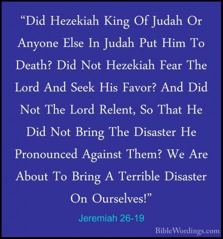 Jeremiah 26-19 - "Did Hezekiah King Of Judah Or Anyone Else In Ju"Did Hezekiah King Of Judah Or Anyone Else In Judah Put Him To Death? Did Not Hezekiah Fear The Lord And Seek His Favor? And Did Not The Lord Relent, So That He Did Not Bring The Disaster He Pronounced Against Them? We Are About To Bring A Terrible Disaster On Ourselves!" 