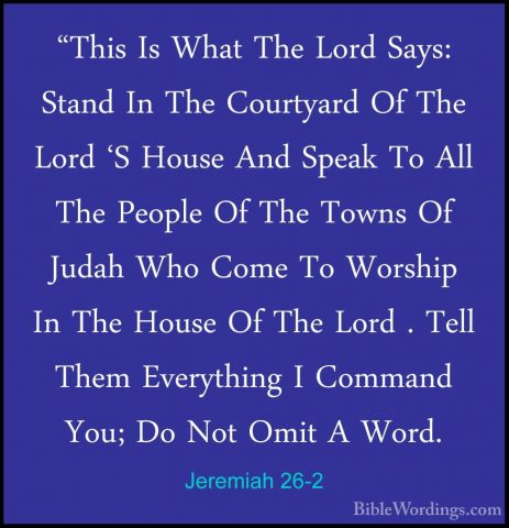 Jeremiah 26-2 - "This Is What The Lord Says: Stand In The Courtya"This Is What The Lord Says: Stand In The Courtyard Of The Lord 'S House And Speak To All The People Of The Towns Of Judah Who Come To Worship In The House Of The Lord . Tell Them Everything I Command You; Do Not Omit A Word. 