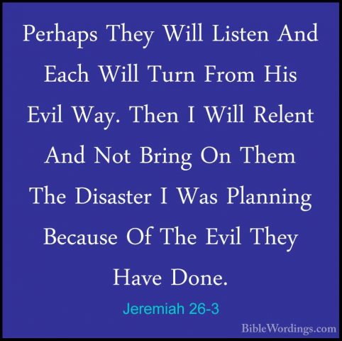 Jeremiah 26-3 - Perhaps They Will Listen And Each Will Turn FromPerhaps They Will Listen And Each Will Turn From His Evil Way. Then I Will Relent And Not Bring On Them The Disaster I Was Planning Because Of The Evil They Have Done. 